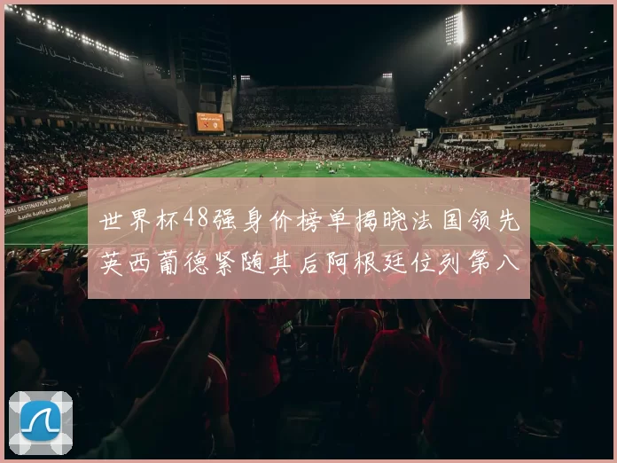 世界杯48强身价榜单揭晓法国领先英西葡德紧随其后阿根廷位列第八