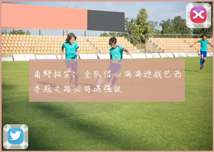 南野拓实：全队信心满满迎战巴西夺冠之路必将遇强敌