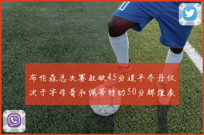 布伦森总决赛狂砍45分追平乔丹仅次于字母哥和佩蒂特的50分辉煌表现