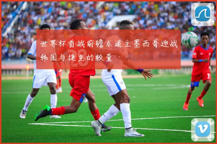 世界杯首战前瞻东道主墨西哥迎战韩国与捷克的较量