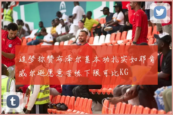 追梦称赞布泽尔基本功扎实如邓肯威尔逊愿意苦练下限可比KG