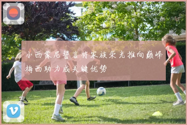 小西蒙尼誓言将家族荣光推向巅峰梅西助力成关键优势