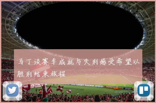 马丁谈赛季成就与失利感受希望以胜利结束旅程