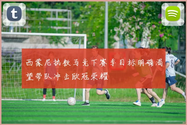 西蒙尼执教马竞下赛季目标明确渴望带队冲击欧冠荣耀