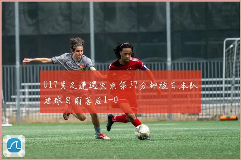 U17男足遭遇失利第37分钟被日本队进球目前落后1-0