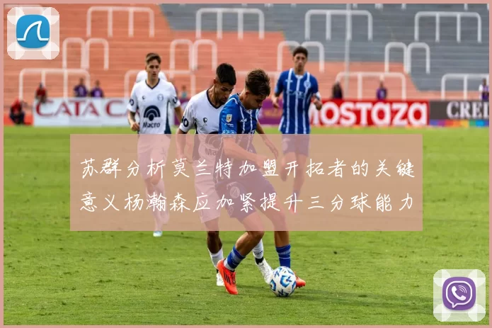 苏群分析莫兰特加盟开拓者的关键意义杨瀚森应加紧提升三分球能力