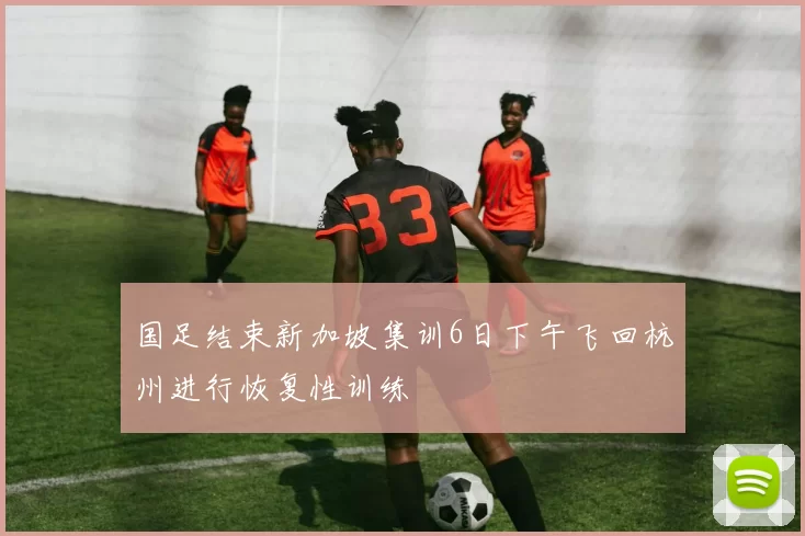 国足结束新加坡集训6日下午飞回杭州进行恢复性训练