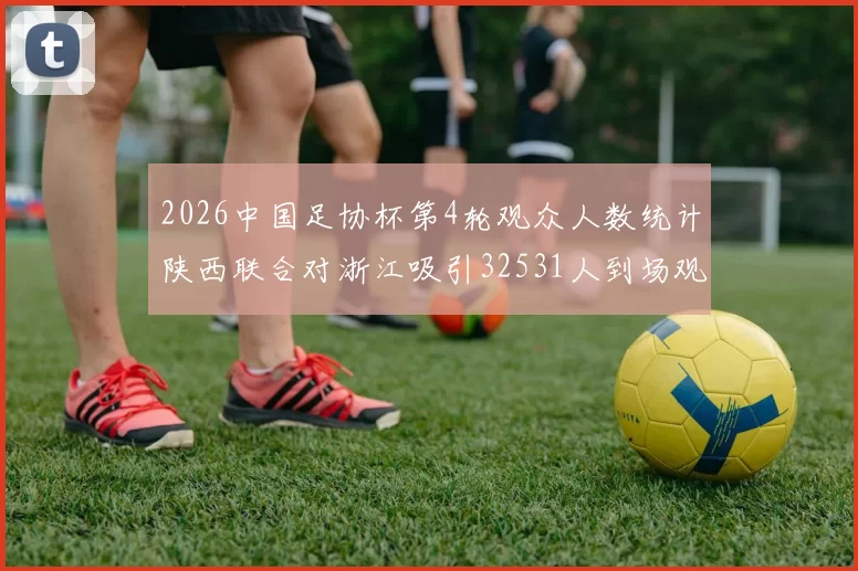 2026中国足协杯第4轮观众人数统计陕西联合对浙江吸引32531人到场观看