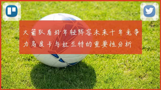 火箭队看好年轻阵容未来十年竞争力乌度卡与杜兰特的重要性分析