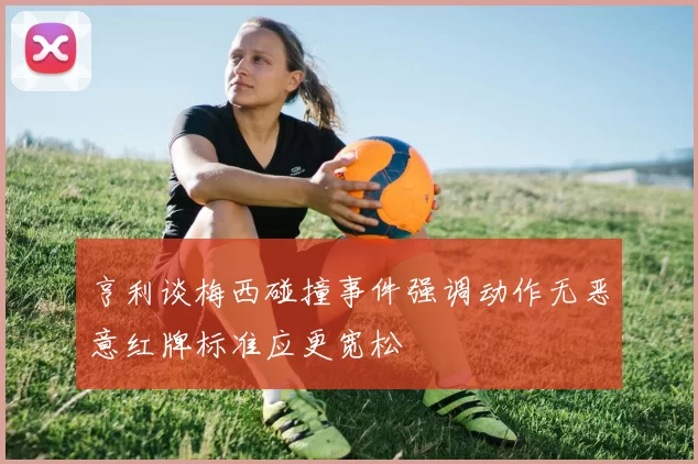 亨利谈梅西碰撞事件强调动作无恶意红牌标准应更宽松