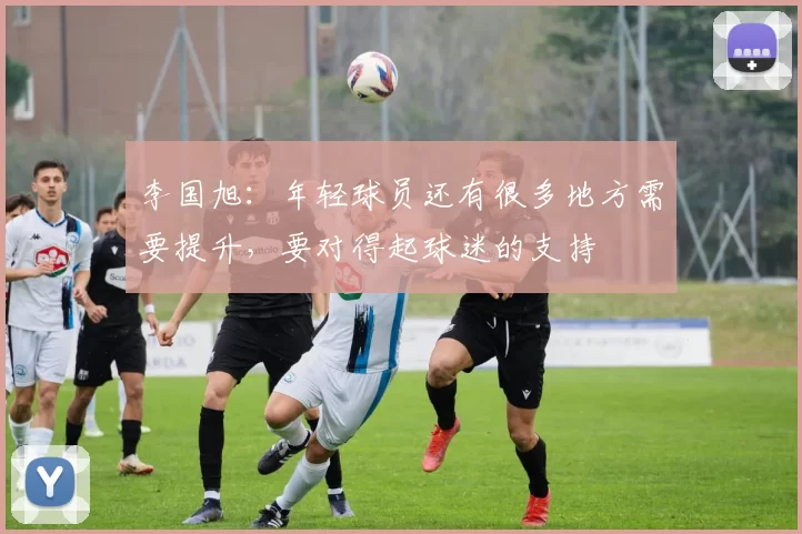 李国旭：年轻球员还有很多地方需要提升，要对得起球迷的支持