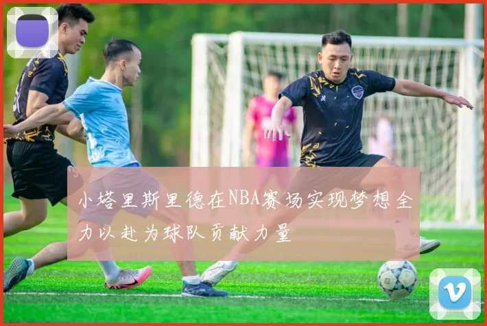 小塔里斯里德在NBA赛场实现梦想全力以赴为球队贡献力量