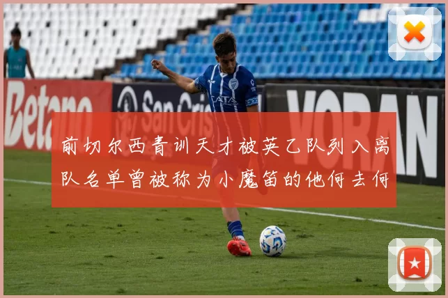 前切尔西青训天才被英乙队列入离队名单曾被称为小魔笛的他何去何从